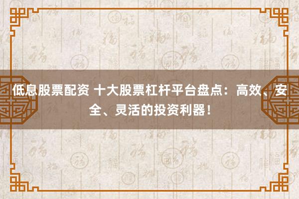 低息股票配资 十大股票杠杆平台盘点：高效、安全、灵活的投资利器！