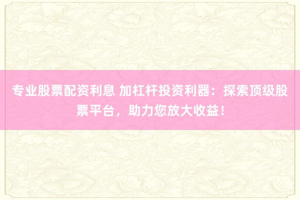 专业股票配资利息 加杠杆投资利器：探索顶级股票平台，助力您放大收益！