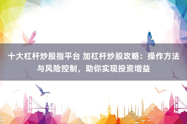 十大杠杆炒股指平台 加杠杆炒股攻略：操作方法与风险控制，助你实现投资增益