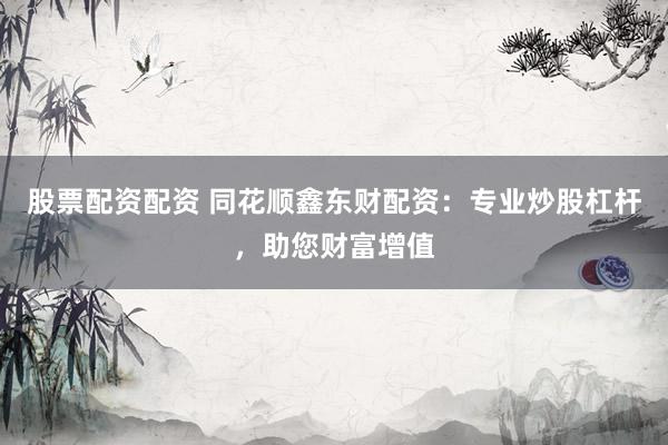 股票配资配资 同花顺鑫东财配资：专业炒股杠杆，助您财富增值