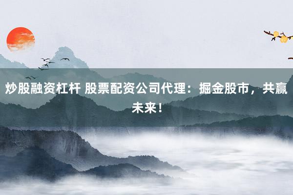 炒股融资杠杆 股票配资公司代理：掘金股市，共赢未来！