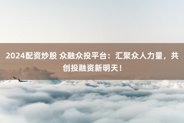 2024配资炒股 众融众投平台：汇聚众人力量，共创投融资新明天！