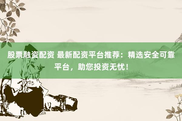股票融资配资 最新配资平台推荐：精选安全可靠平台，助您投资无忧！