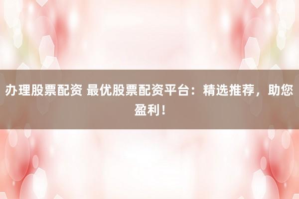 办理股票配资 最优股票配资平台：精选推荐，助您盈利！