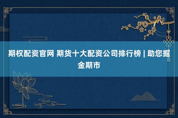 期权配资官网 期货十大配资公司排行榜 | 助您掘金期市