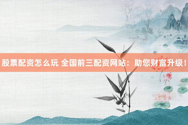 股票配资怎么玩 全国前三配资网站：助您财富升级！