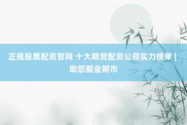 正规股票配资官网 十大期货配资公司实力榜单 | 助您掘金期市