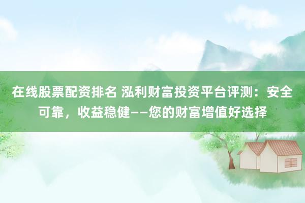 在线股票配资排名 泓利财富投资平台评测：安全可靠，收益稳健——您的财富增值好选择