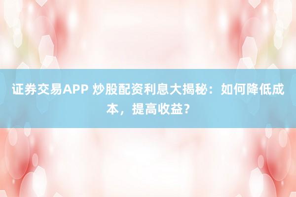 证券交易APP 炒股配资利息大揭秘：如何降低成本，提高收益？