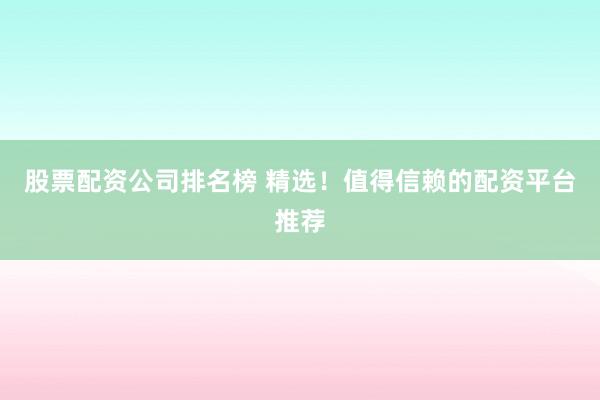 股票配资公司排名榜 精选！值得信赖的配资平台推荐
