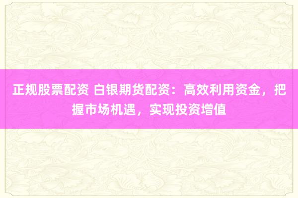 正规股票配资 白银期货配资：高效利用资金，把握市场机遇，实现投资增值