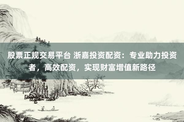 股票正规交易平台 浙嘉投资配资:专业助力投资者,高效配资,实现财富增值新路径