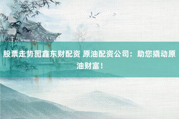 股票走势图鑫东财配资 原油配资公司:助您撬动原油财富!