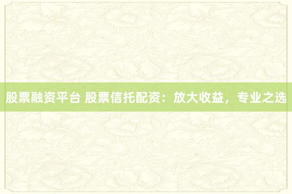 股票融资平台 股票信托配资：放大收益，专业之选