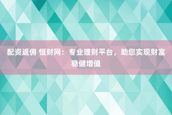 配资返佣 恒财网：专业理财平台，助您实现财富稳健增值
