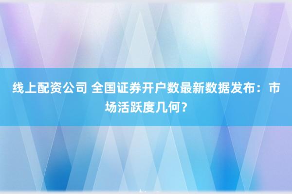 线上配资公司 全国证券开户数最新数据发布:市场活跃度几何?