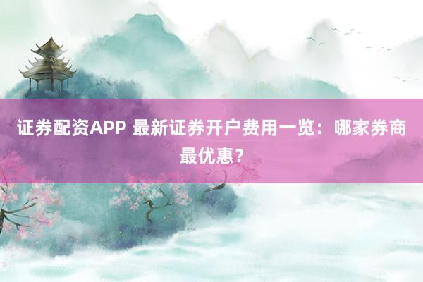 证券配资APP 最新证券开户费用一览：哪家券商最优惠？