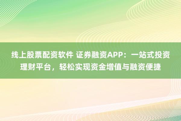线上股票配资软件 证券融资APP：一站式投资理财平台，轻松实现资金增值与融资便捷