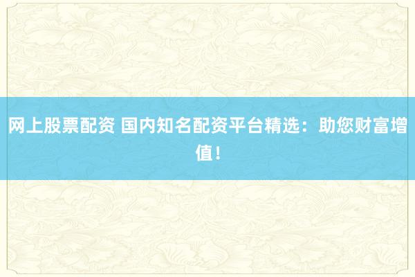 网上股票配资 国内知名配资平台精选：助您财富增值！