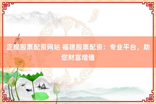 正规股票配资网站 福建股票配资：专业平台，助您财富增值