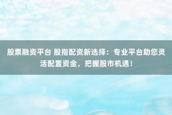 股票融资平台 股指配资新选择：专业平台助您灵活配置资金，把握股市机遇！