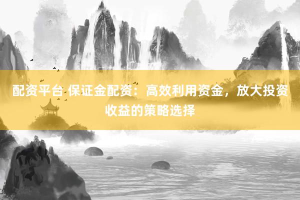 配资平台 保证金配资：高效利用资金，放大投资收益的策略选择