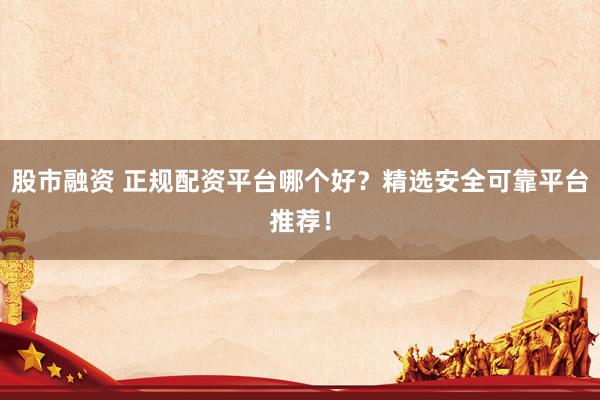 股市融资 正规配资平台哪个好？精选安全可靠平台推荐！