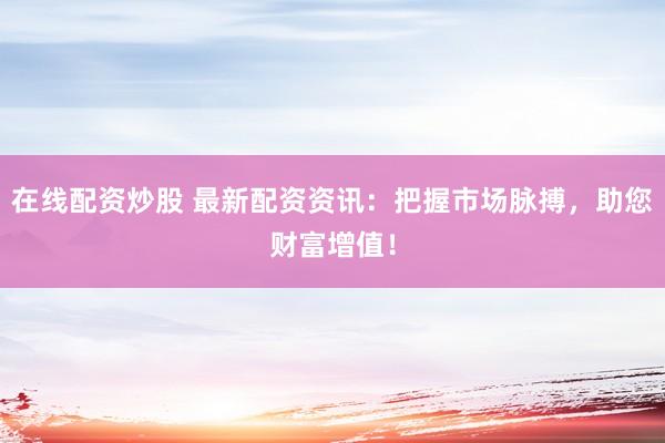 在线配资炒股 最新配资资讯：把握市场脉搏，助您财富增值！