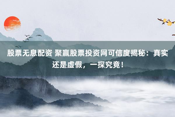 股票无息配资 聚赢股票投资网可信度揭秘：真实还是虚假，一探究竟！