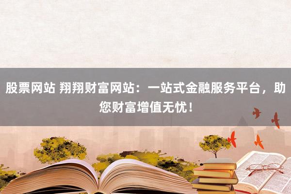 股票网站 翔翔财富网站：一站式金融服务平台，助您财富增值无忧！