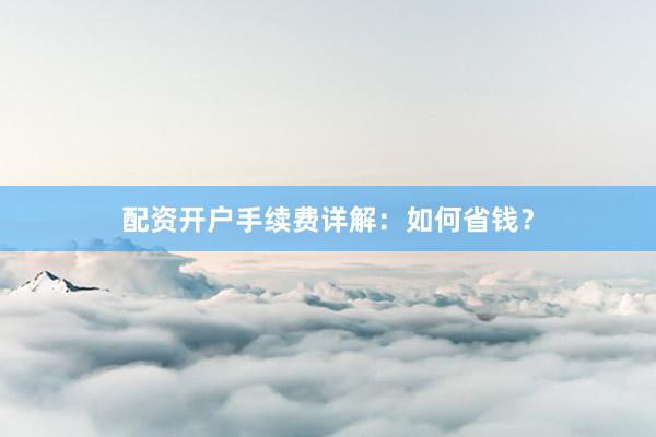 配资开户手续费详解：如何省钱？