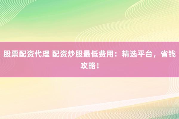 股票配资代理 配资炒股最低费用：精选平台，省钱攻略！