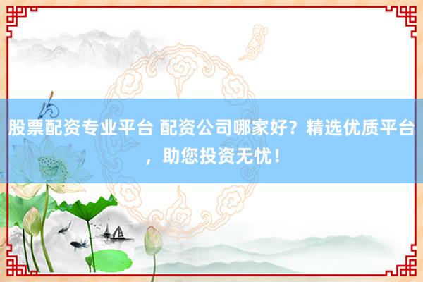 股票配资专业平台 配资公司哪家好？精选优质平台，助您投资无忧！