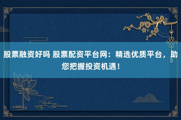 股票融资好吗 股票配资平台网：精选优质平台，助您把握投资机遇！