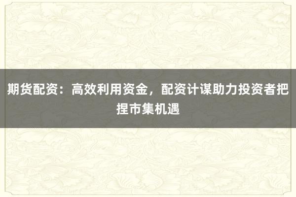 期货配资：高效利用资金，配资计谋助力投资者把捏市集机遇