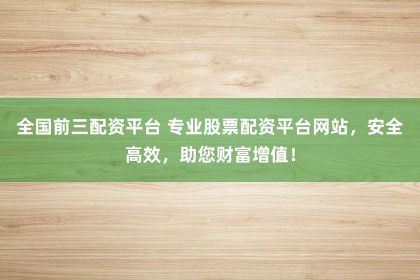全国前三配资平台 专业股票配资平台网站，安全高效，助您财富增值！