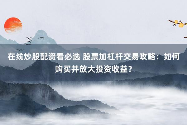 在线炒股配资看必选 股票加杠杆交易攻略：如何购买并放大投资收益？