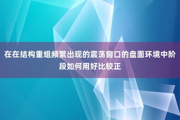 在在结构重组频繁出现的震荡窗口的盘面环境中阶段如何用好比较正