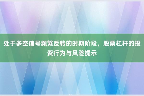 处于多空信号频繁反转的时期阶段，股票杠杆的投资行为与风险提示