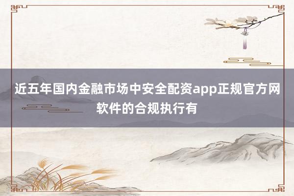 近五年国内金融市场中安全配资app正规官方网软件的合规执行有