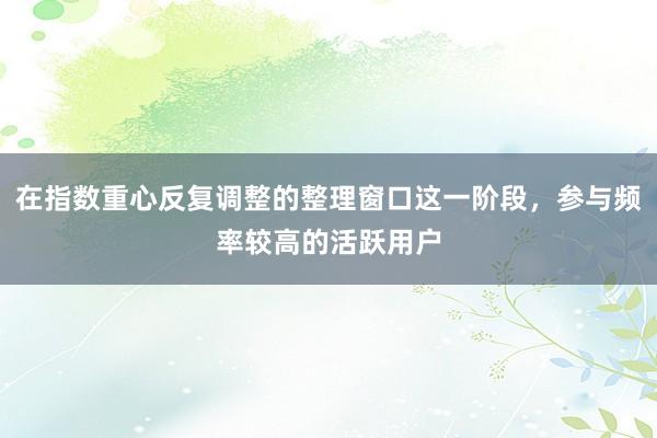 在指数重心反复调整的整理窗口这一阶段，参与频率较高的活跃用户