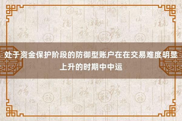 处于资金保护阶段的防御型账户在在交易难度明显上升的时期中中运