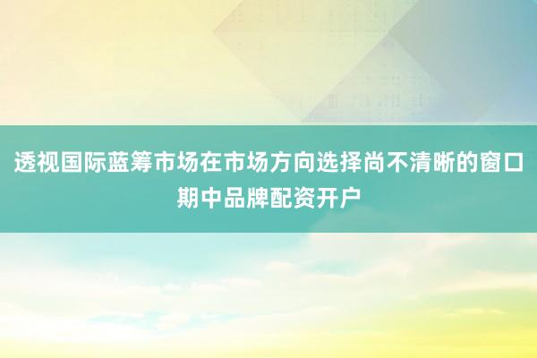 透视国际蓝筹市场在市场方向选择尚不清晰的窗口期中品牌配资开户