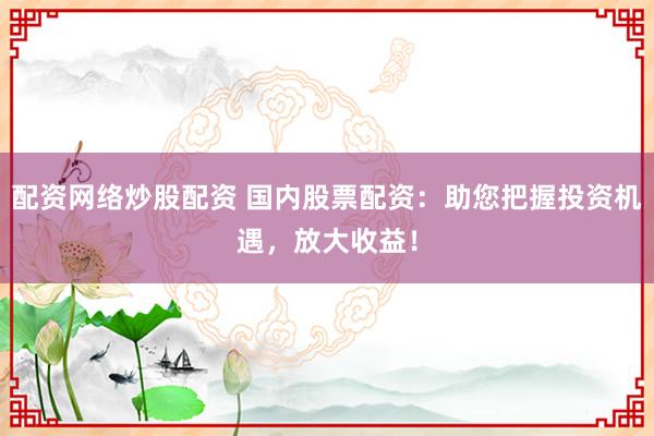 配资网络炒股配资 国内股票配资：助您把握投资机遇，放大收益！