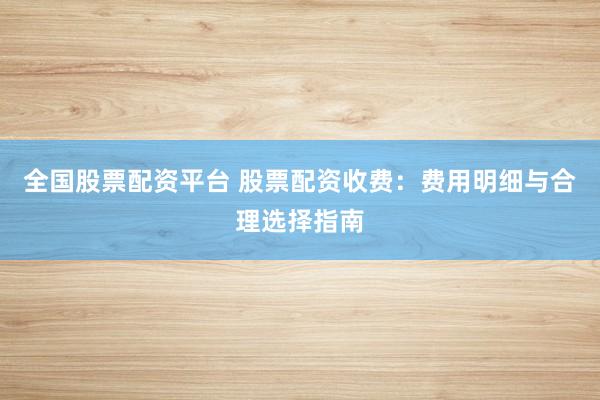 全国股票配资平台 股票配资收费：费用明细与合理选择指南