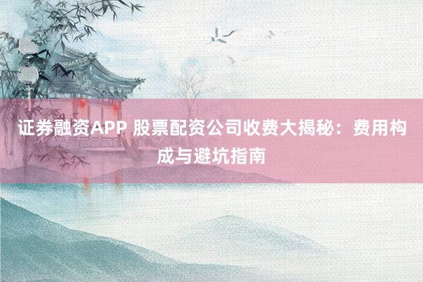 证券融资APP 股票配资公司收费大揭秘：费用构成与避坑指南