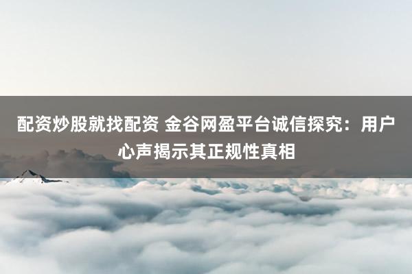 配资炒股就找配资 金谷网盈平台诚信探究：用户心声揭示其正规性真相