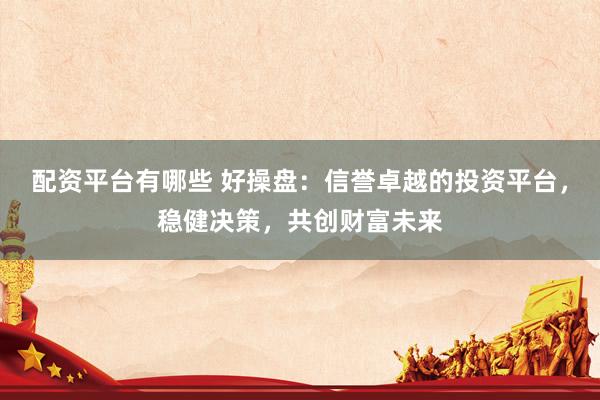 配资平台有哪些 好操盘：信誉卓越的投资平台，稳健决策，共创财富未来