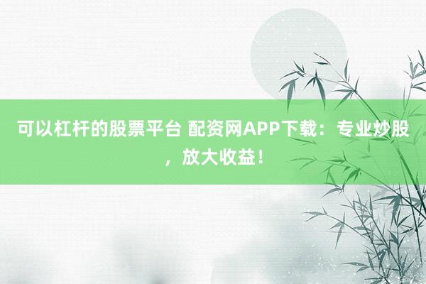 可以杠杆的股票平台 配资网APP下载：专业炒股，放大收益！