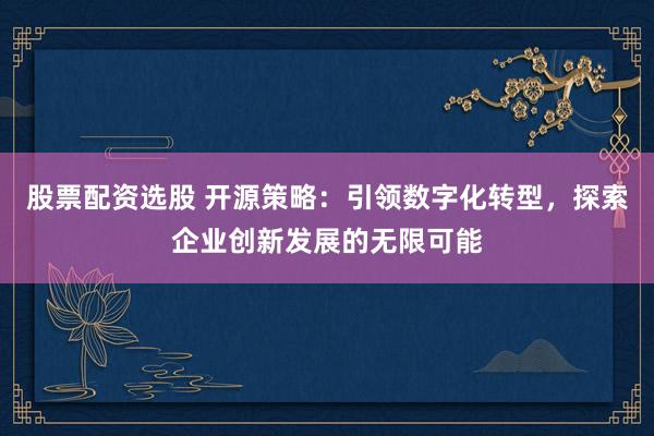 股票配资选股 开源策略：引领数字化转型，探索企业创新发展的无限可能